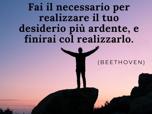 Fai il necessario per realizzare il tuo desiderio più ardente, e finirai col realizzarlo.(Beethoven)