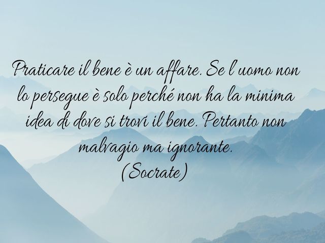 Praticare il bene è un affare. Se l’uomo non lo persegue è solo perché non ha la minima idea di dove si trovi il bene. Pertanto non malvagio ma ignorante.(Socrate)