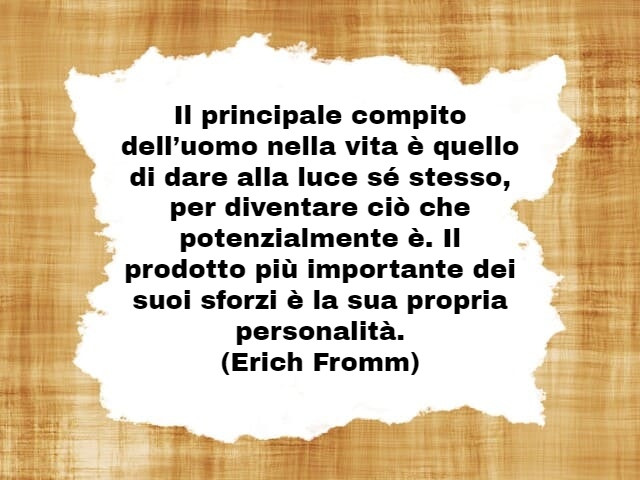 Il principale compito dell’uomo nella vita è quello di dare alla luce sé stesso, per diventare ciò che potenzialmente è. Il prodotto più importante dei suoi sforzi è la sua propria personalità.(Erich Fromm)