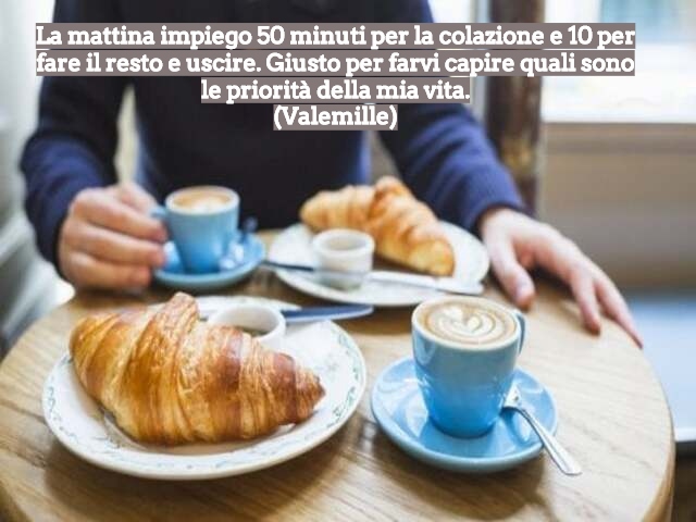 La mattina impiego 50 minuti per la colazione e 10 per fare il resto e uscire. Giusto per farvi capire quali sono le priorità della mia vita.(Valemille)