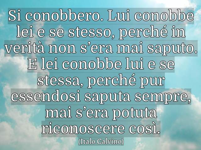 Si conobbero. Lui conobbe lei e se stesso, perché in verità non s’era mai saputo. E lei conobbe lui e se stessa, perché pur essendosi saputa sempre, mai s’era potuta riconoscere così. (Italo Calvino)