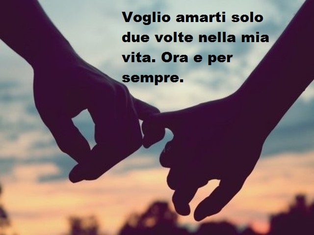 Voglio amarti solo due volte nella mia vita. Ora e per sempre.