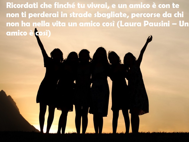 Ricordati che finché tu vivrai, e un amico è con te non ti perderai in strade sbagliate, percorse da chi non ha nella vita un amico così (Laura Pausini – Un amico è così)