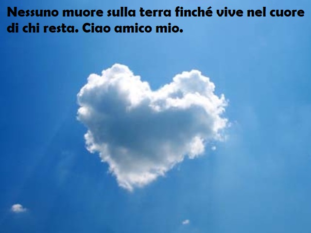 Nessuno muore sulla terra finché vive nel cuore di chi resta. Ciao amico mio.