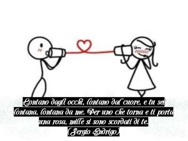 Lontano dagli occhi, lontano dal cuore, e tu sei lontana, lontana da me. Per uno che torna e ti porta una rosa, mille si sono scordati di te.(Sergio Endrigo)