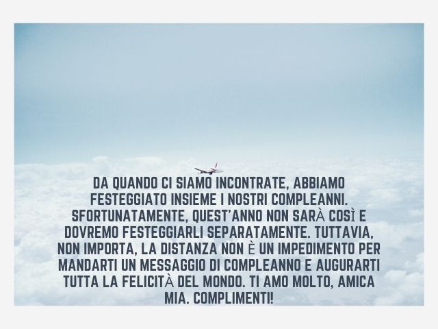 Da quando ci siamo incontrate, abbiamo festeggiato insieme i nostri compleanni. Sfortunatamente, quest’anno non sarà così e dovremo festeggiarli separatamente. Tuttavia, non importa, la distanza non è un impedimento per mandarti un messaggio di compleanno
