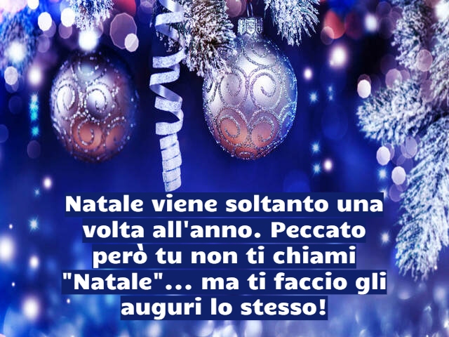 Natale viene soltanto una volta all'anno. Peccato però tu non ti chiami "Natale"... ma ti faccio gli auguri lo stesso!