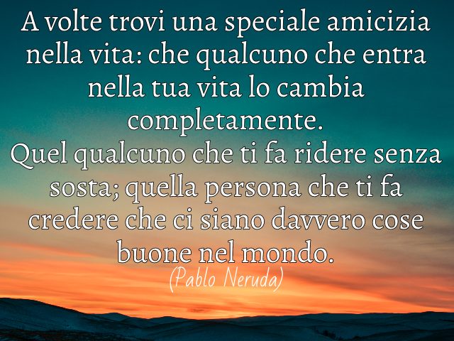 A volte trovi una speciale amicizia nella vita: che qualcuno che entra nella tua vita lo cambia completamente. Quel qualcuno che ti fa ridere senza sosta; quella persona che ti fa credere che ci siano davvero cose buone nel mondo. (Pablo Neruda)