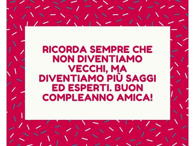 Ricorda sempre che non diventiamo vecchi, ma diventiamo più saggi ed esperti. Buon compleanno amica!