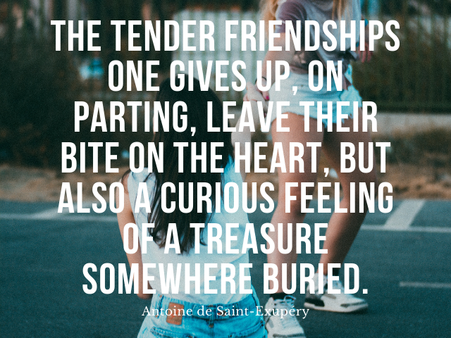 The tender friendships one gives up, on parting, leave their bite on the heart, but also a curious feeling of a treasure somewhere buried. Antoine de Saint-Exupéry (Le tenere amicizie a cui si rinuncia, al momento della separazione, lasciano il loro morso