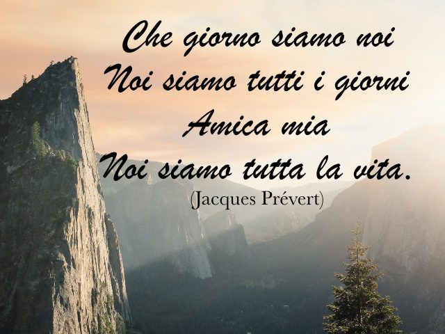 Che giorno siamo noi, Noi siamo tutti i giorni, Amica mia, Noi siamo tutta la vita. (Jacques Prévert)