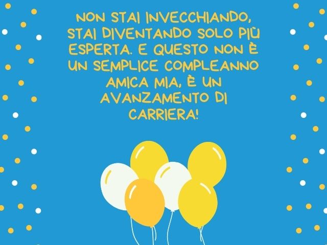 Non stai invecchiando, stai diventando solo più esperta. E questo non è un semplice compleanno amica mia, è un avanzamento di carriera!