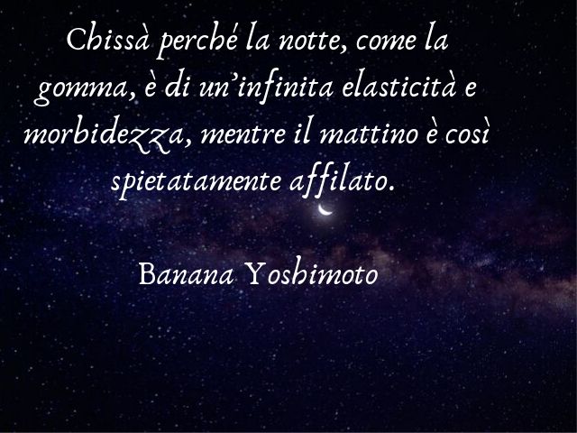 Chissà perché la notte, come la gomma, è di un’infinita elasticità e morbidezza, mentre il mattino è così spietatamente affilato. (Banana Yoshimoto)
