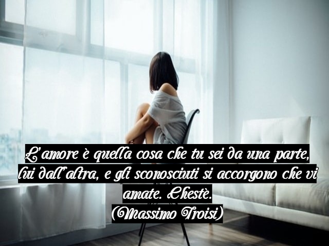L’amore è quella cosa che tu sei da una parte, lui dall’altra, e gli sconosciuti si accorgono che vi amate. Chestè.(Massimo Troisi)
