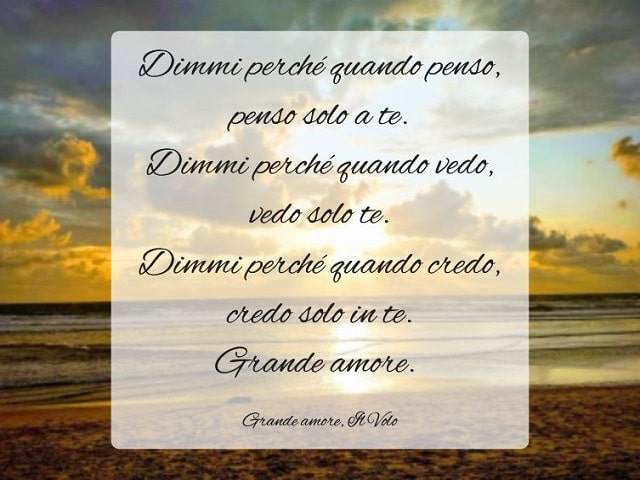 Dimmi perché quando penso, penso solo a te. Dimmi perché quando vedo, vedo solo te. Dimmi perché quando credo, credo solo in te. Grande amore.(Grande amore, Il Volo)