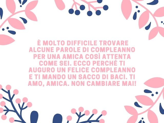 È molto difficile trovare alcune parole di compleanno per una amica così attenta come sei. Ecco perché ti auguro un felice compleanno e ti mando un sacco di baci. Ti amo, amica. Non cambiare mai!