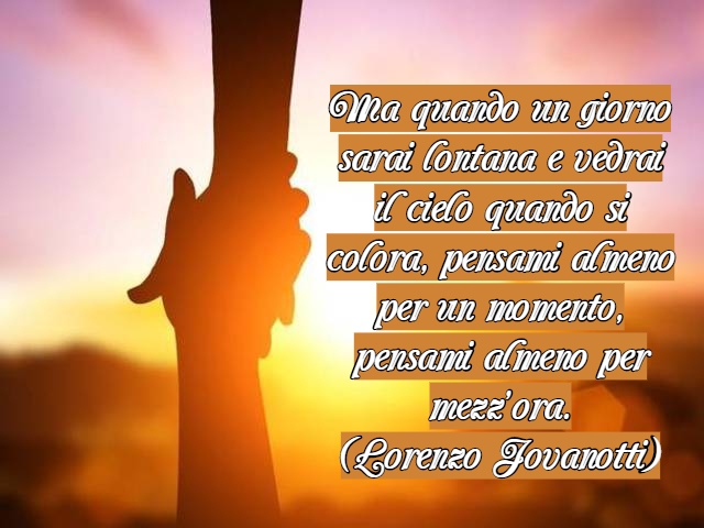Ma quando un giorno sarai lontana e vedrai il cielo quando si colora, pensami almeno per un momento, pensami almeno per mezz’ora.(Lorenzo Jovanotti)