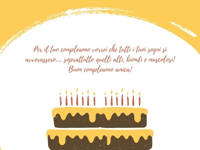 Per il tuo compleanno vorrei che tutti i tuoi sogni si avverassero… soprattutto quelli alti, biondi e muscolosi! Buon compleanno amica!