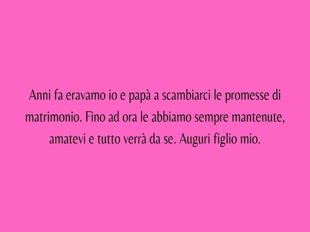 Anni fa eravamo io e papà a scambiarci le promesse di matrimonio. Fino ad ora le abbiamo sempre mantenute, amatevi e tutto verrà da se. Auguri figlio mio.