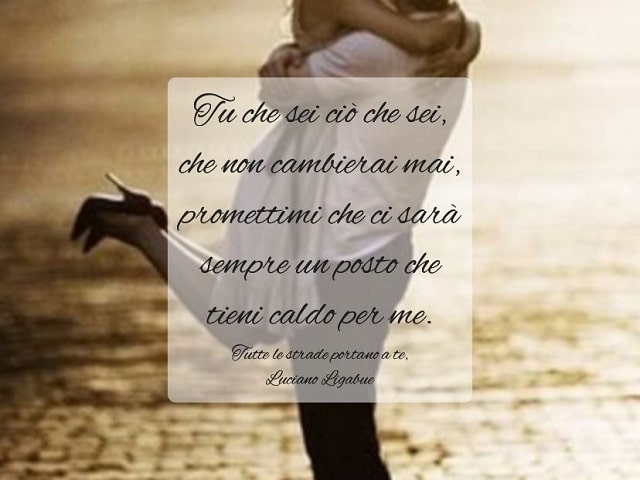 Tu che sei ciò che sei, che non cambierai mai, promettimi che ci sarà sempre un posto che tieni caldo per me.(Tutte le strade portano a te, Luciano Ligabue)
