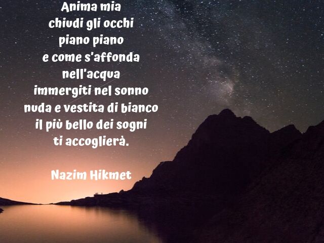 Anima mia chiudi gli occhi piano piano e come s’affonda nell’acqua immergiti nel sonno nuda e vestita di bianco, il più bello dei sogni ti accoglierà. (Nazim Hikmet)