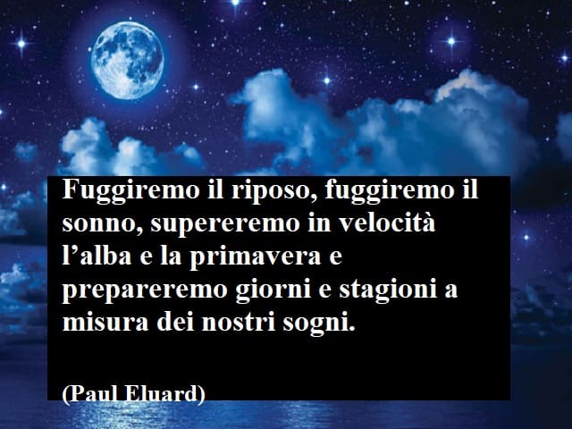 Fuggiremo il riposo, fuggiremo il sonno, supereremo in velocità l'alba e la primavera e prepareremo giorni e stagioni a misura dei nostri sogni.(Paul Eluard)