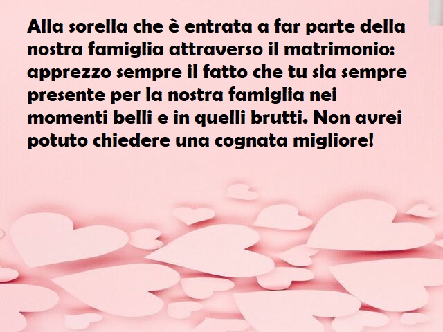 Alla sorella che è entrata a far parte della nostra famiglia attraverso il matrimonio: apprezzo sempre il fatto che tu sia sempre presente per la nostra famiglia nei momenti belli e in quelli brutti. Non avrei potuto chiedere una cognata migliore!
