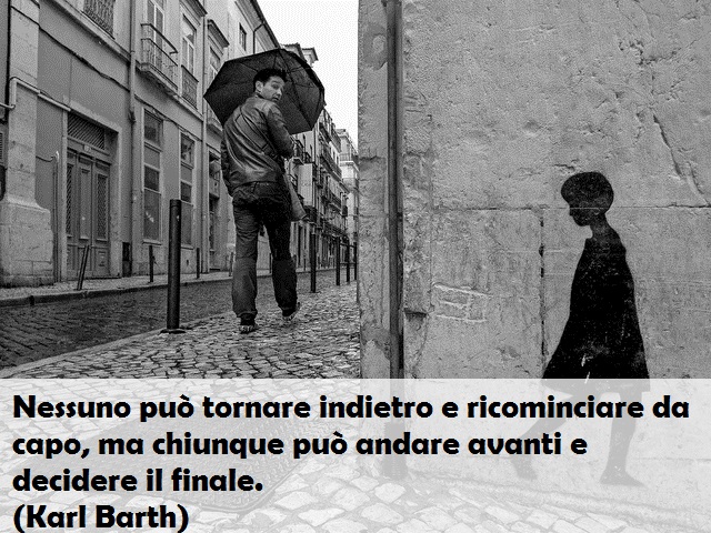 Nessuno può tornare indietro e ricominciare da capo, ma chiunque può andare avanti e decidere il finale. (Karl Barth)