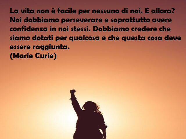 La vita non è facile per nessuno di noi. E allora? Noi dobbiamo perseverare e soprattutto avere confidenza in noi stessi. Dobbiamo credere che siamo dotati per qualcosa e che questa cosa deve essere raggiunta. (Marie Curie)