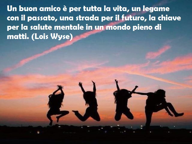 Un buon amico è per tutta la vita, un legame con il passato, una strada per il futuro, la chiave per la salute mentale in un mondo pieno di matti. (Lois Wyse)