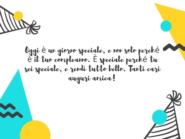 Oggi è un giorno speciale, e non solo perché è il tuo compleanno. È speciale perché tu sei speciale, e rendi tutto bello. Tanti cari auguri amica!