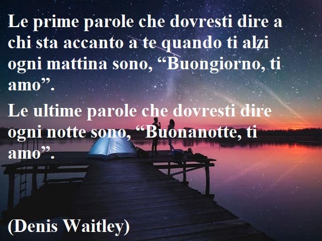 Le prime parole che dovresti dire a chi sta accanto a te quando ti alzi ogni mattina sono, "Buongiorno, ti amo". Le ultime parole che dovresti dire ogni notte sono, "Buonanotte, ti amo".(Denis Waitley)