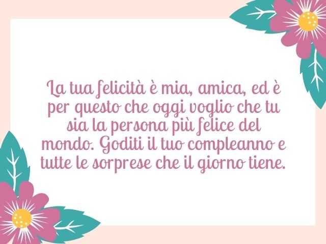 La tua felicità è mia, amica, ed è per questo che oggi voglio che tu sia la persona più felice del mondo. Goditi il tuo compleanno e tutte le sorprese che il giorno tiene.