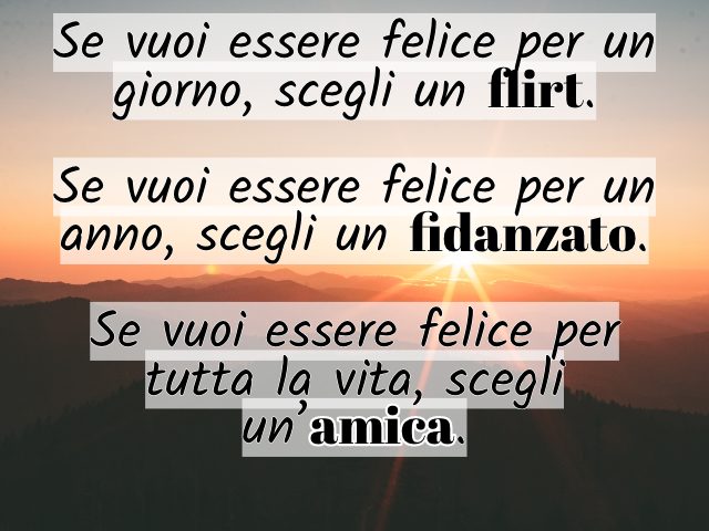 Se vuoi essere felice per un giorno, scegli un flirt. Se vuoi essere felice per un anno, scegli un fidanzato. Se vuoi essere felice per tutta la vita, scegli un’amica.