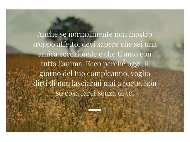 Anche se normalmente non mostro troppo affetto, devi sapere che sei una amica eccezionale e che ti amo con tutta l’anima. Ecco perché oggi, il giorno del tuo compleanno, voglio dirti di non lasciarmi mai a parte, non so cosa farei senza di te!
