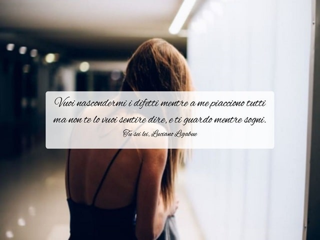 Vuoi nascondermi i difetti mentre a me piacciono tutti ma non te lo vuoi sentire dire, e ti guardo mentre sogni.(Tu sei lei, Luciano Ligabue)