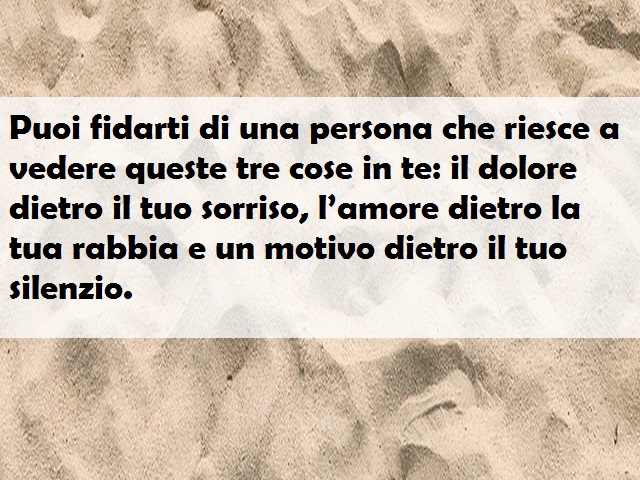 Puoi fidarti di una persona che riesce a vedere queste tre cose in te: il dolore dietro il tuo sorriso, l’amore dietro la tua rabbia e un motivo dietro il tuo silenzio.