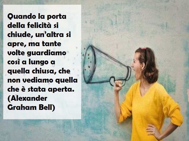 Quando la porta della felicità si chiude, un’altra si apre, ma tante volte guardiamo così a lungo a quella chiusa, che non vediamo quella che è stata aperta. (Alexander Graham Bell)