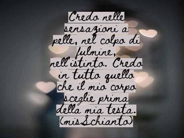 Credo nelle sensazioni a pelle, nel colpo di fulmine, nell’istinto. Credo in tutto quello che il mio corpo sceglie prima della mia testa.(misSchianto)