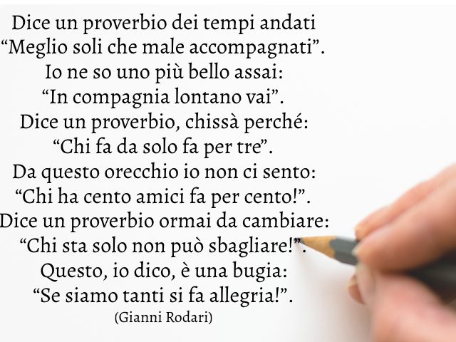 Dice un proverbio dei tempi andati “Meglio soli che male accompagnati”. Io ne so uno più bello assai: “In compagnia lontano vai”. Dice un proverbio, chissà perché: “Chi fa da solo fa per tre”. Da questo orecchio io non ci sento: “Chi ha cento amici fa per