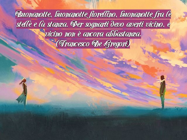 Buonanotte, buonanotte fiorellino, buonanotte fra le stelle e la stanza. Per sognarti devo averti vicino, e vicino non è ancora abbastanza.(Francesco De Gregori)