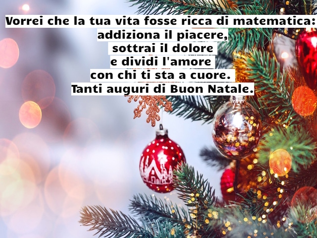 Vorrei che la tua vita fosse ricca di matematica: addiziona il piacere, sottrai il dolore e dividi l'amore con chi ti sta a cuore. Tanti auguri di Buon Natale.