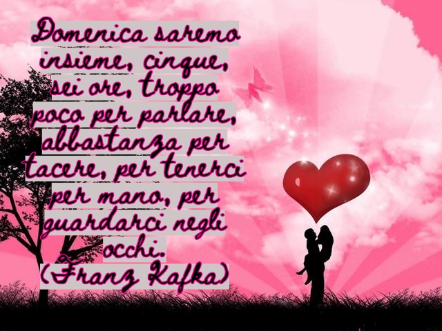 Domenica saremo insieme, cinque, sei ore, troppo poco per parlare, abbastanza per tacere, per tenerci per mano, per guardarci negli occhi.(Franz Kafka)