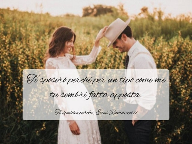 Ti sposerò perché per un tipo come me tu sembri fatta apposta.(Ti sposerò perché, Eros Ramazzotti)