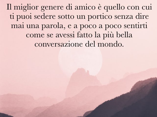 Il miglior genere di amico è quello con cui ti puoi sedere sotto un portico senza dire mai una parola, e a poco a poco sentirti come se avessi fatto la più bella conversazione del mondo.