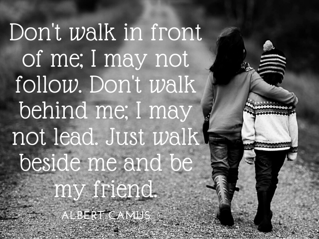 Don't walk in front of me; I may not follow. Don't walk behind me; I may not lead. Just walk beside me and be my friend. Albert Camus (non camminare dietro di me,potrei non guidarti.non camminare davanti a me, potrei non seguirti.cammina solamente al mio 