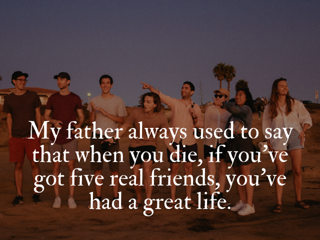 My father always used to say that when you die, if you’ve got five real friends, you’ve had a great life. (Mio padre diceva che quando muori, se hai avuto cinque veri amici, hai avuto una vita straordinaria)