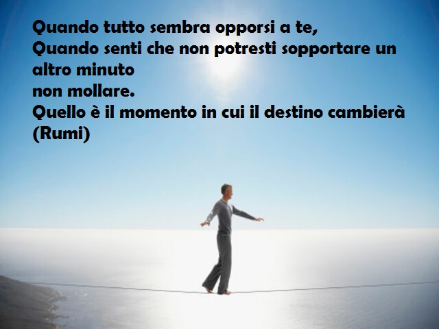 Quando tutto sembra opporsi a te, Quando senti che non potresti sopportare un altro minuto non mollare. Quello è il momento in cui il destino cambierà (Rumi)