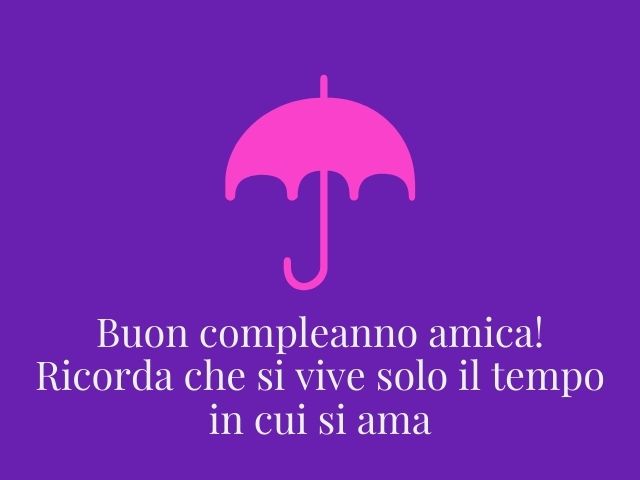 Buon compleanno amica! Ricorda che si vive solo il tempo in cui si ama.
