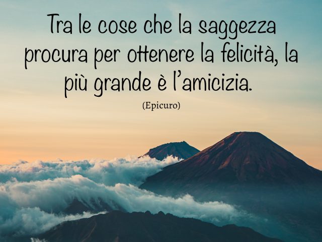 Tra le cose che la saggezza procura per ottenere la felicità, la più grande è l’amicizia. (Epicuro)